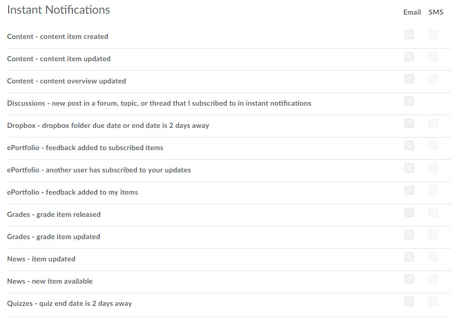 Image of the Instant Notifications options available to select. You can opt to be notified by email and/or sms text message when one of the following actions takes place in a d2l course:   Content - content item updated   Discussions - new post in a forum, topic, or thread that I subscribed to in instant notifications  Dropbox - dropbox folder due date or end date is 2 days away   Grades - grade item released Grades - grade item updated News - item updated News - new item available Quizzes - quiz end date is 2 days away