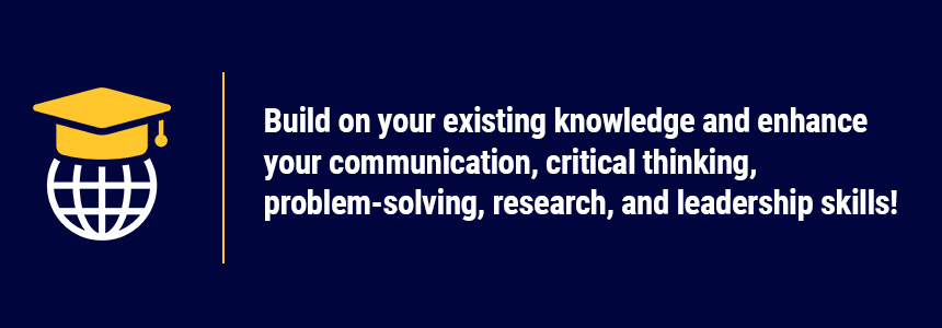 Build on your existing knowledge and enhance your communication, critical thinking, problem-solving, research, and leadership skills!